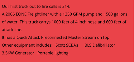 Our first truck out to fire calls is 314.   A 2006 EONE Freightliner with a 1250 GPM pump and 1500 gallons of water. This truck carrys 1000 feet of 4 inch hose and 600 feet of attack line.  It has a Quick Attack Preconnected Master Stream on top. Other equipment includes:   Scott SCBA’s      BLS Defibrillator    3.5KW Generator   Portable lighting